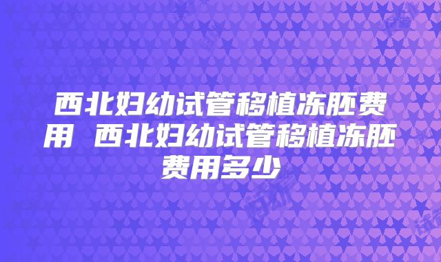 西北妇幼试管移植冻胚费用 西北妇幼试管移植冻胚费用多少