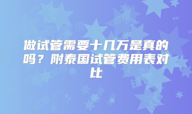 做试管需要十几万是真的吗?附泰国试管费用表对比