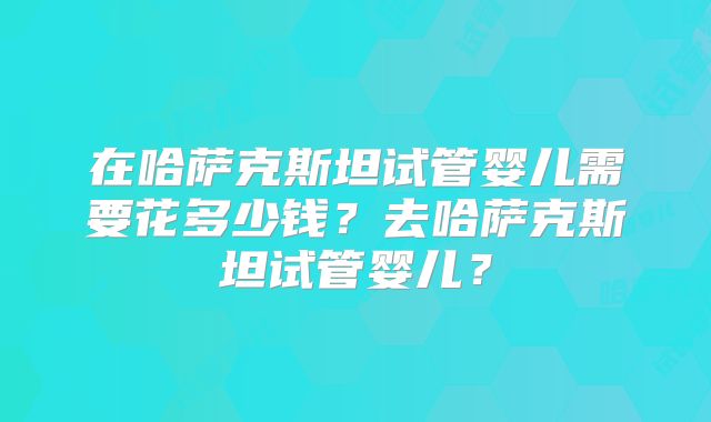 在哈萨克斯坦试管婴儿需要花多少钱？去哈萨克斯坦试管婴儿？