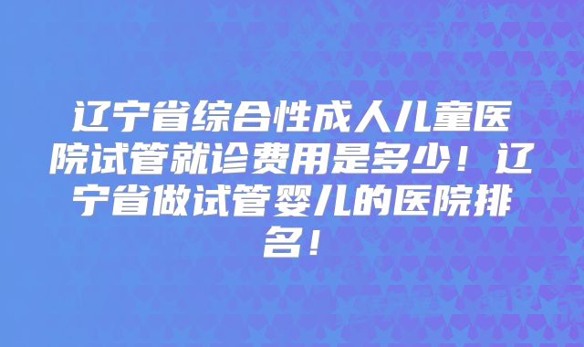 辽宁省综合性成人儿童医院试管就诊费用是多少!辽宁省做试管婴儿的医院排名!