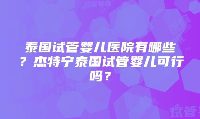 泰国试管婴儿医院有哪些?杰特宁泰国试管婴儿可行吗?