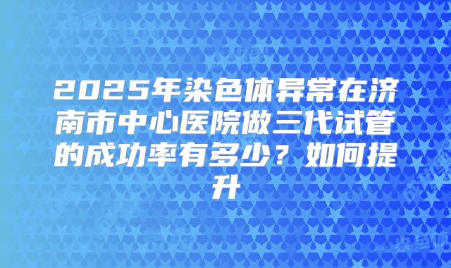 2025年染色体异常在济南市中心医院做三代试管的成功率有多少?如何提升