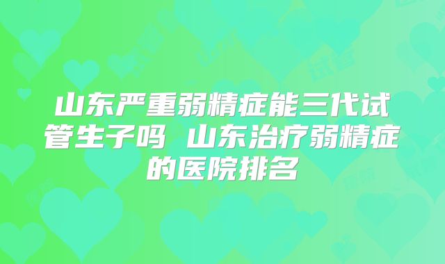 山东严重弱精症能三代试管生子吗 山东治疗弱精症的医院排名