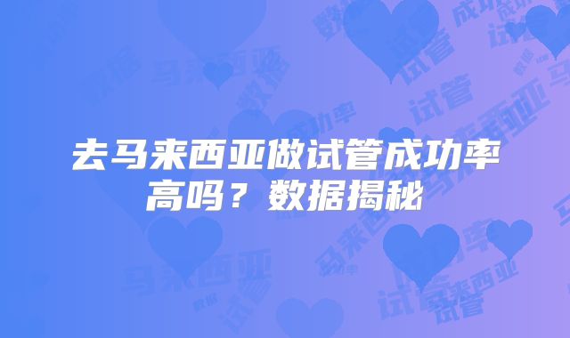 去马来西亚做试管成功率高吗？数据揭秘