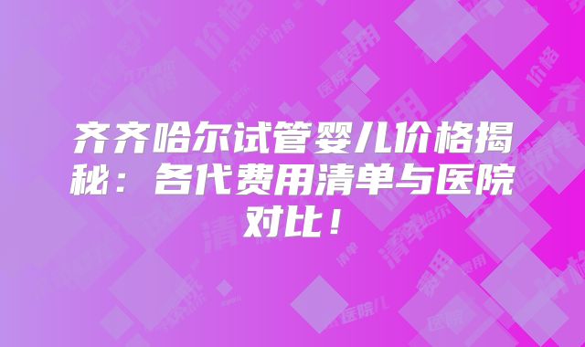 齐齐哈尔试管婴儿价格揭秘:各代费用清单与医院对比!