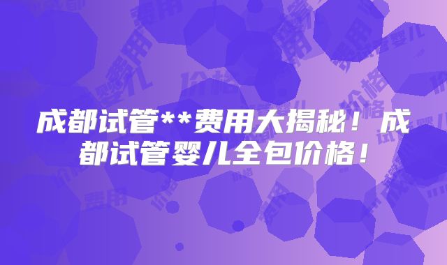 成都试管**费用大揭秘!成都试管婴儿全包价格!