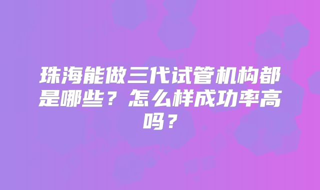 珠海能做三代试管机构都是哪些？怎么样成功率高吗？