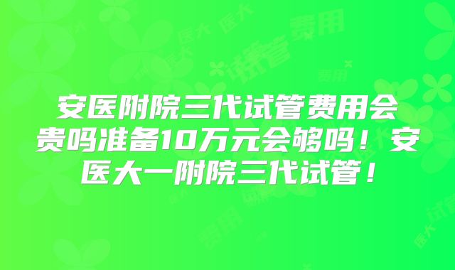 安医附院三代试管费用会贵吗准备10万元会够吗！安医大一附院三代试管！