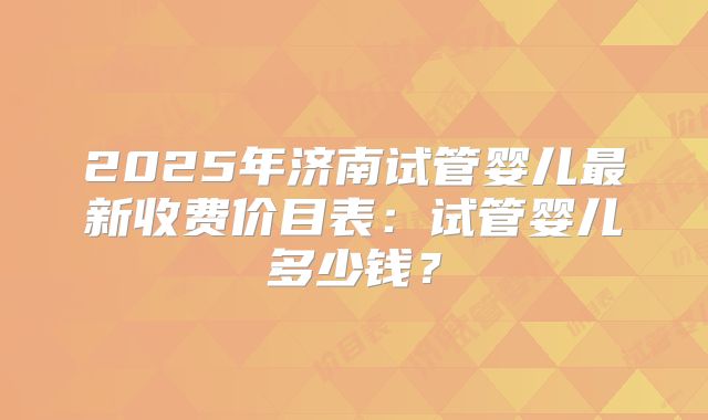 2025年济南试管婴儿最新收费价目表:试管婴儿多少钱?