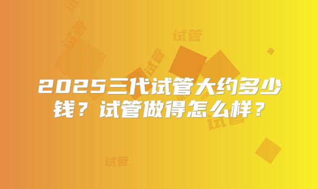2025三代试管大约多少钱?试管做得怎么样?