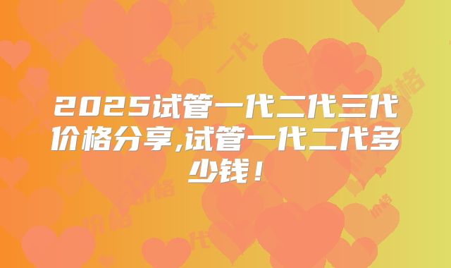 2025试管一代二代三代价格分享,试管一代二代多少钱！