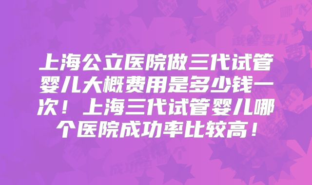 上海公立医院做三代试管婴儿大概费用是多少钱一次!上海三代试管婴儿哪个医院成功率比较高!