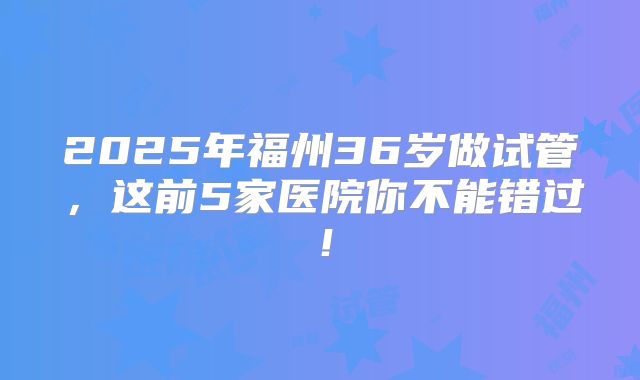 2025年福州36岁做试管，这前5家医院你不能错过！