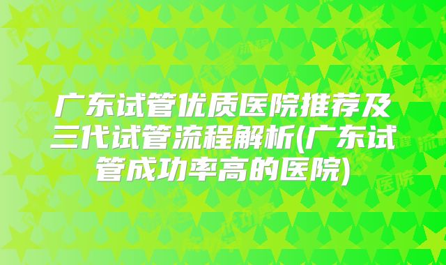 广东试管优质医院推荐及三代试管流程解析(广东试管成功率高的医院)