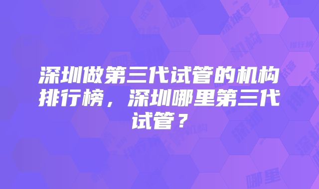 深圳做第三代试管的机构排行榜,深圳哪里第三代试管?
