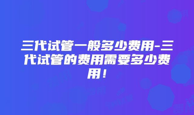 三代试管一般多少费用-三代试管的费用需要多少费用！