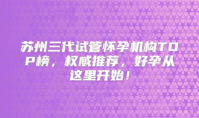 苏州三代试管怀孕机构TOP榜,权威推荐,好孕从这里开始!