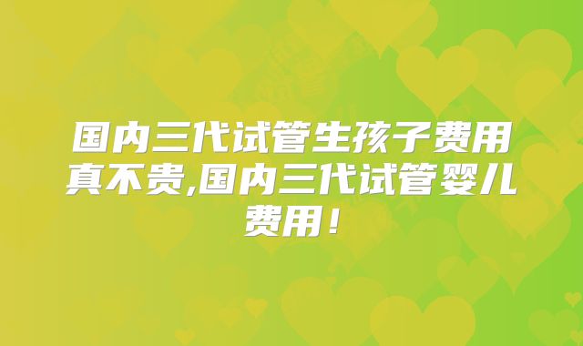 国内三代试管生孩子费用真不贵,国内三代试管婴儿费用!