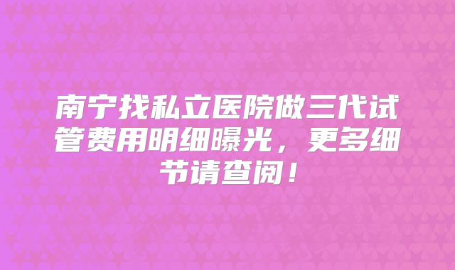 南宁找私立医院做三代试管费用明细曝光,更多细节请查阅!