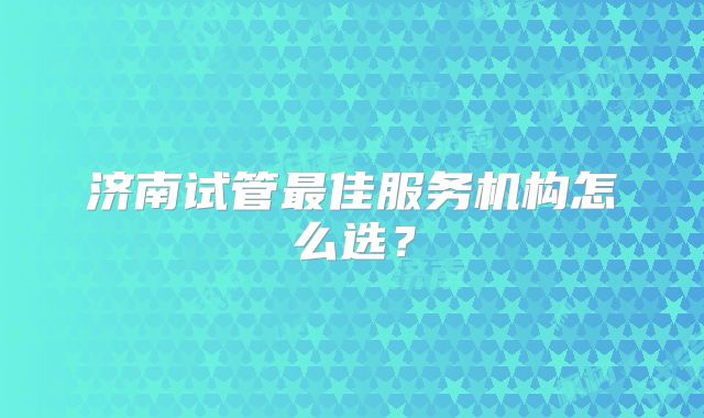 济南试管最佳服务机构怎么选？
