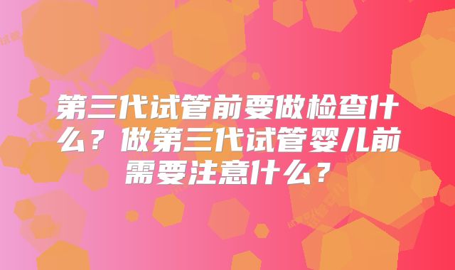 第三代试管前要做检查什么?做第三代试管婴儿前需要注意什么?