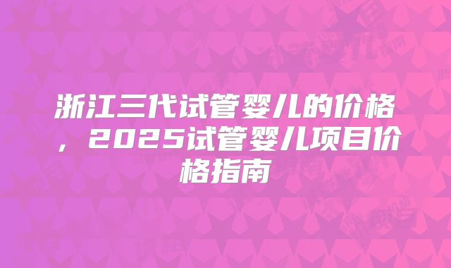 浙江三代试管婴儿的价格，2025试管婴儿项目价格指南