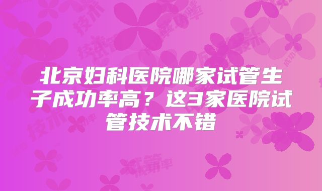 北京妇科医院哪家试管生子成功率高?这3家医院试管技术不错