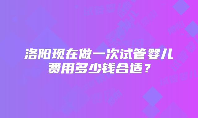 洛阳现在做一次试管婴儿费用多少钱合适?