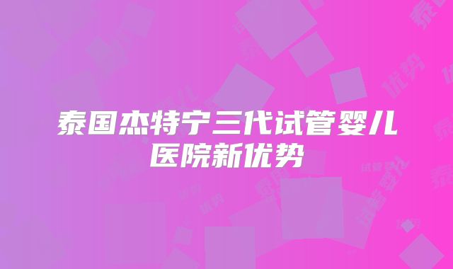 泰国杰特宁三代试管婴儿医院新优势