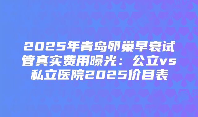 2025年青岛卵巢早衰试管真实费用曝光：公立vs私立医院2025价目表