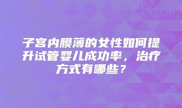 子宫内膜薄的女性如何提升试管婴儿成功率,治疗方式有哪些?