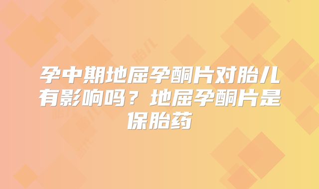 孕中期地屈孕酮片对胎儿有影响吗？地屈孕酮片是保胎药