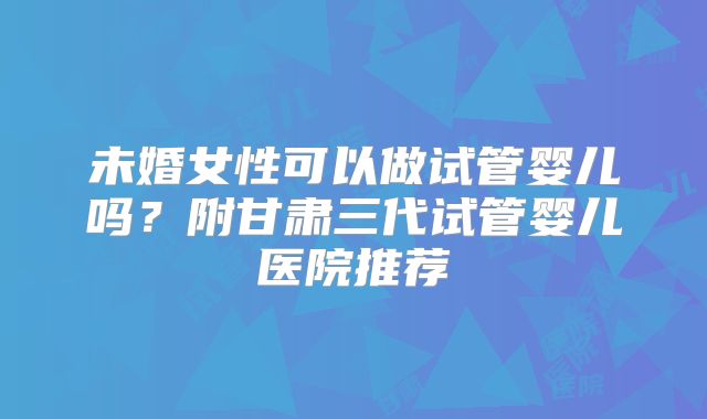未婚女性可以做试管婴儿吗？附甘肃三代试管婴儿医院推荐