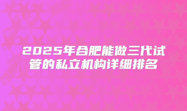 2025年合肥能做三代试管的私立机构详细排名