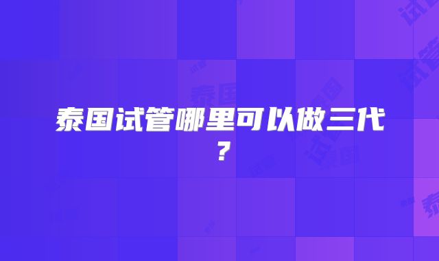 泰国试管哪里可以做三代?