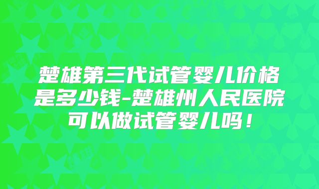 楚雄第三代试管婴儿价格是多少钱-楚雄州人民医院可以做试管婴儿吗！