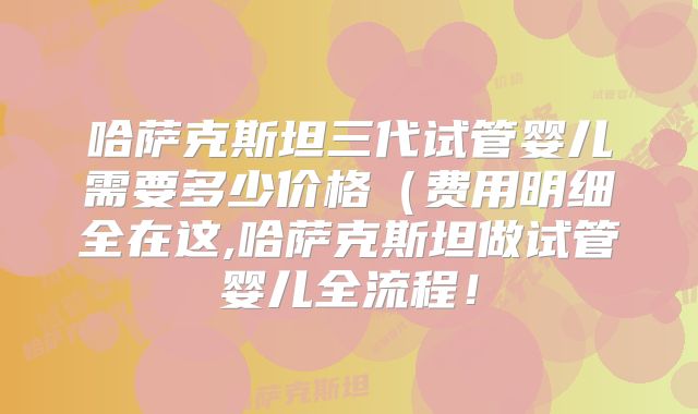 哈萨克斯坦三代试管婴儿需要多少价格(费用明细全在这,哈萨克斯坦做试管婴儿全流程!