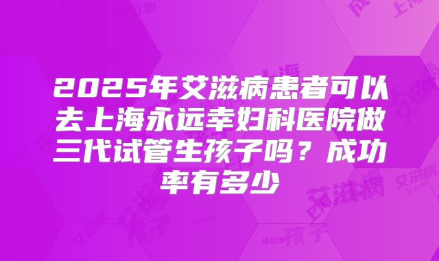 2025年艾滋病患者可以去上海永远幸妇科医院做三代试管生孩子吗？成功率有多少