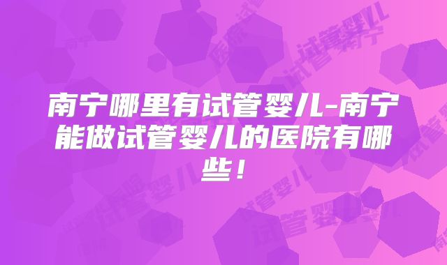南宁哪里有试管婴儿-南宁能做试管婴儿的医院有哪些!