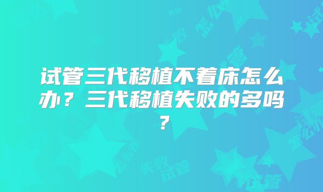 试管三代移植不着床怎么办?三代移植失败的多吗?