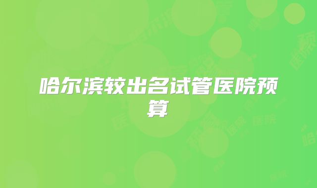 哈尔滨较出名试管医院预算
