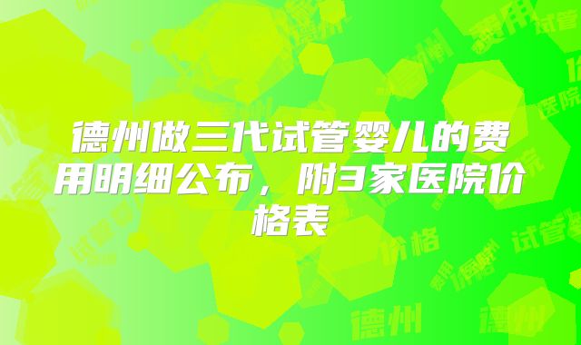 德州做三代试管婴儿的费用明细公布,附3家医院价格表