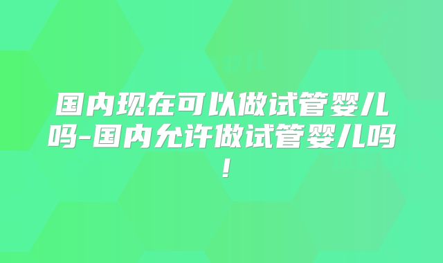 国内现在可以做试管婴儿吗-国内允许做试管婴儿吗！
