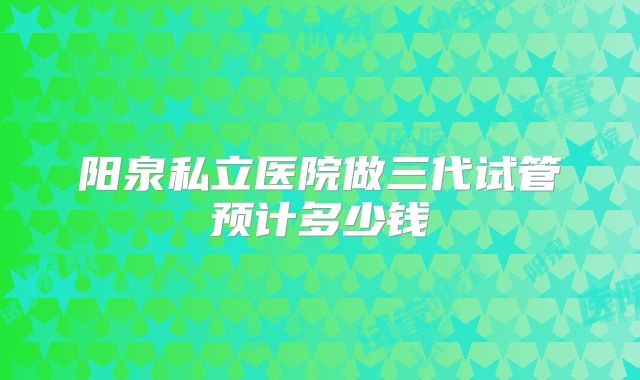 阳泉私立医院做三代试管预计多少钱