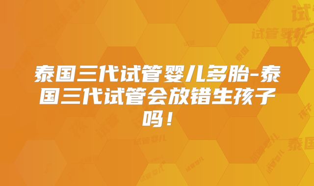 泰国三代试管婴儿多胎-泰国三代试管会放错生孩子吗!