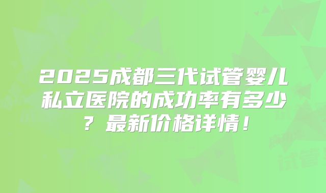2025成都三代试管婴儿私立医院的成功率有多少？最新价格详情！