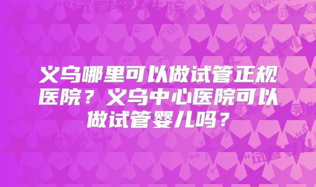 义乌哪里可以做试管正规医院？义乌中心医院可以做试管婴儿吗？