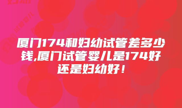 厦门174和妇幼试管差多少钱,厦门试管婴儿是174好还是妇幼好！