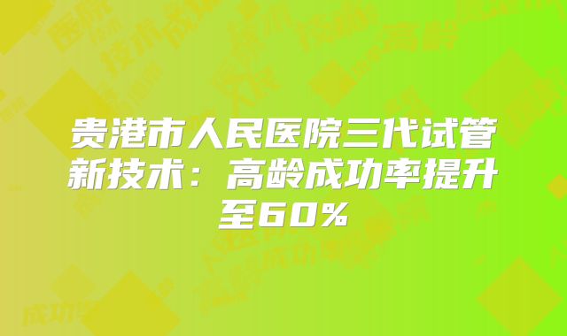 贵港市人民医院三代试管新技术：高龄成功率提升至60%