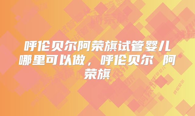 呼伦贝尔阿荣旗试管婴儿哪里可以做，呼伦贝尔 阿荣旗